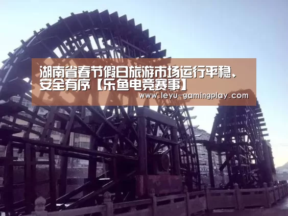 湖南省春节假日旅游市场运行平稳、安全有序【乐鱼电竞赛事】